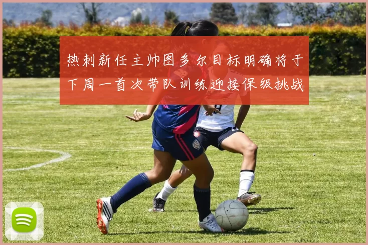 热刺新任主帅图多尔目标明确将于下周一首次带队训练迎接保级挑战