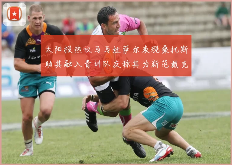 太阳报热议马马杜萨尔表现桑托斯助其融入青训队友称其为新范戴克