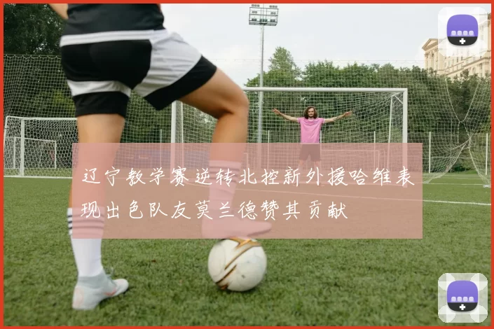 辽宁教学赛逆转北控新外援哈维表现出色队友莫兰德赞其贡献