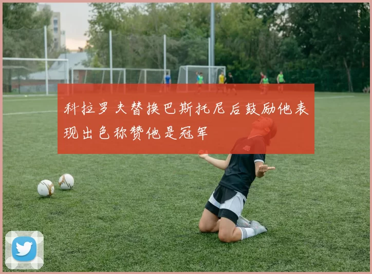 科拉罗夫替换巴斯托尼后鼓励他表现出色称赞他是冠军