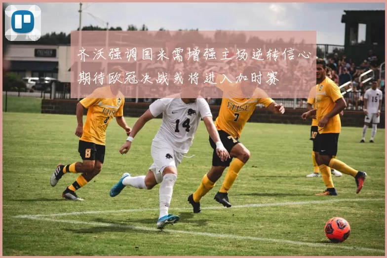 齐沃强调国米需增强主场逆转信心期待欧冠决战或将进入加时赛