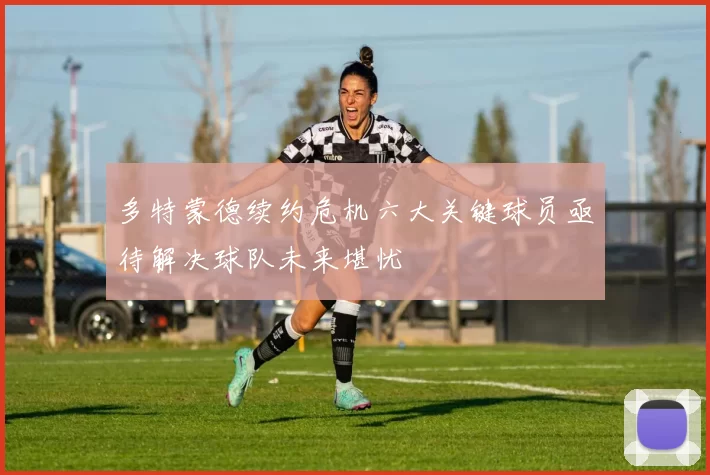 多特蒙德续约危机六大关键球员亟待解决球队未来堪忧