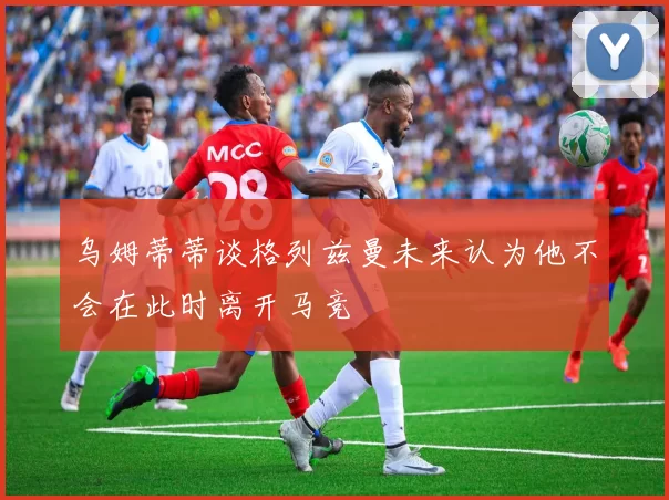 乌姆蒂蒂谈格列兹曼未来认为他不会在此时离开马竞