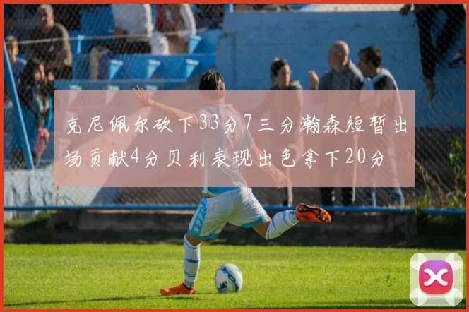 克尼佩尔砍下33分7三分瀚森短暂出场贡献4分贝利表现出色拿下20分