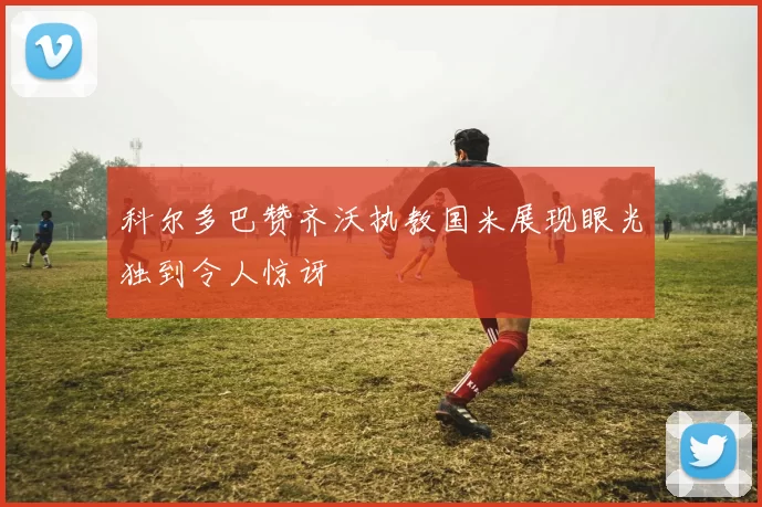 科尔多巴赞齐沃执教国米展现眼光独到令人惊讶