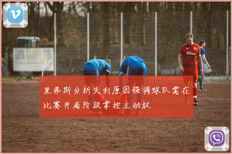 里弗斯分析失利原因强调球队需在比赛开局阶段掌控主动权