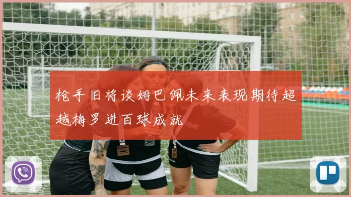 枪手旧将谈姆巴佩未来表现期待超越梅罗进百球成就