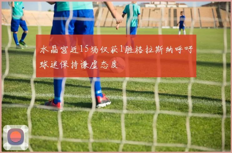 水晶宫近15场仅获1胜格拉斯纳呼吁球迷保持谦虚态度
