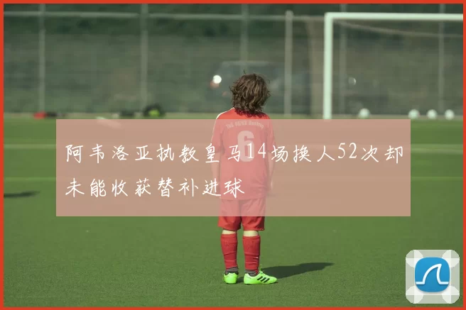 阿韦洛亚执教皇马14场换人52次却未能收获替补进球