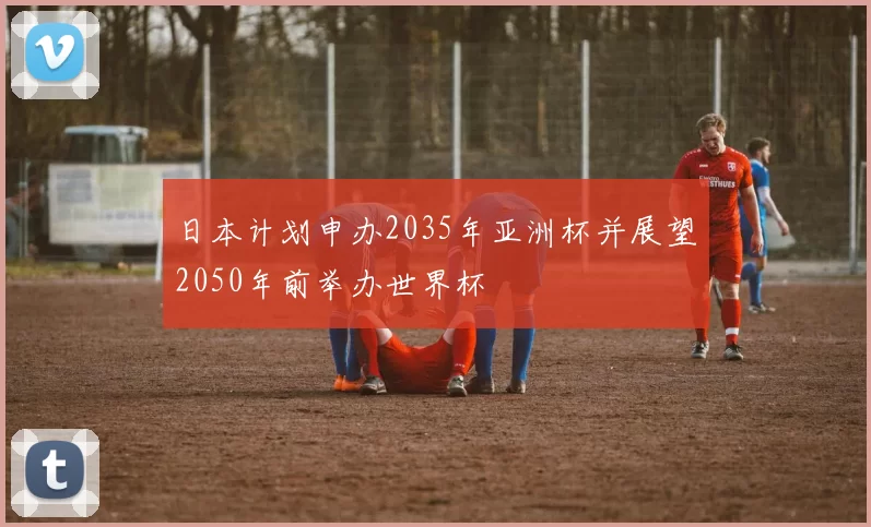 日本计划申办2035年亚洲杯并展望2050年前举办世界杯