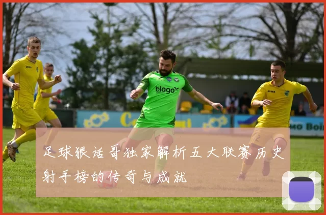 足球狠话哥独家解析五大联赛历史射手榜的传奇与成就