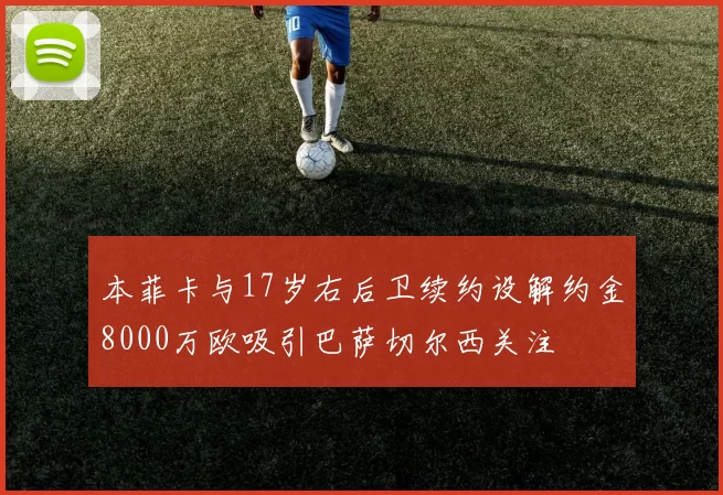 本菲卡与17岁右后卫续约设解约金8000万欧吸引巴萨切尔西关注