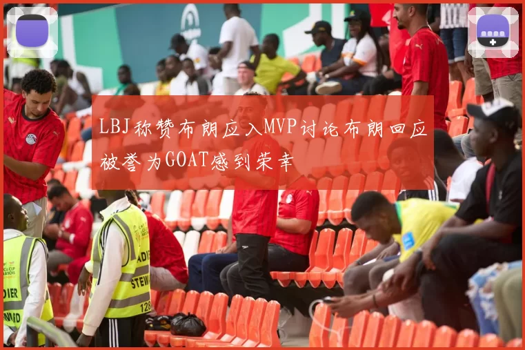 LBJ称赞布朗应入MVP讨论布朗回应被誉为GOAT感到荣幸