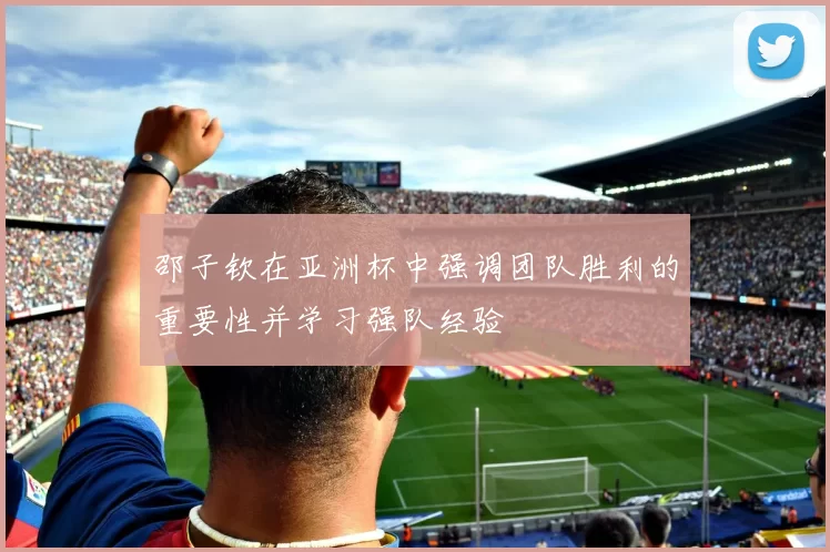 邵子钦在亚洲杯中强调团队胜利的重要性并学习强队经验