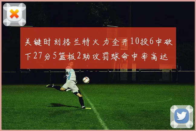 关键时刻格兰特火力全开10投6中砍下27分5篮板2助攻罚球命中率高达857