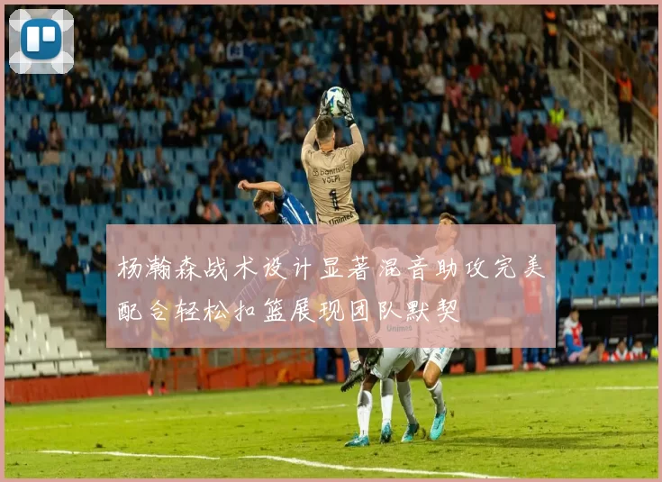 杨瀚森战术设计显著混音助攻完美配合轻松扣篮展现团队默契