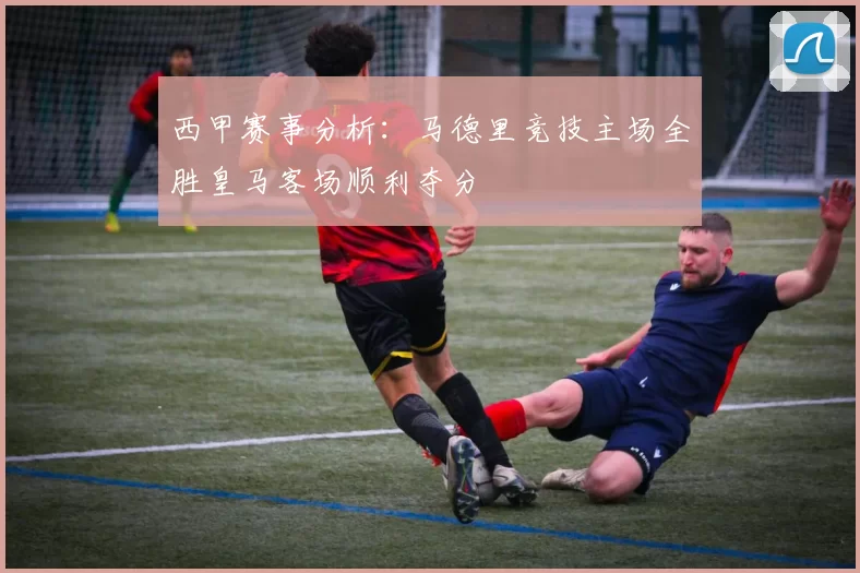 西甲赛事分析：马德里竞技主场全胜皇马客场顺利夺分