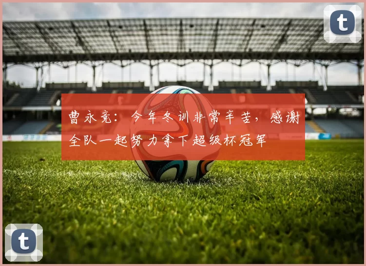 曹永竞：今年冬训非常辛苦，感谢全队一起努力拿下超级杯冠军